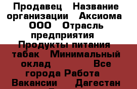 Продавец › Название организации ­ Аксиома, ООО › Отрасль предприятия ­ Продукты питания, табак › Минимальный оклад ­ 18 000 - Все города Работа » Вакансии   . Дагестан респ.,Дагестанские Огни г.